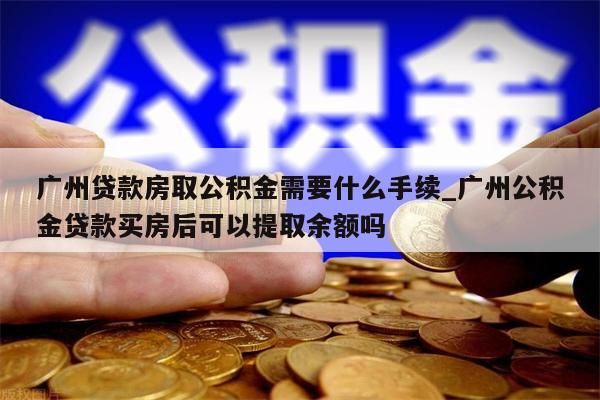 广州贷款房取公积金需要什么手续_广州公积金贷款买房后可以提取余额吗